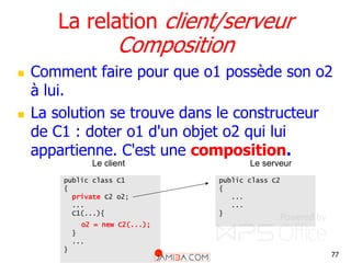 77
La relation client/serveur
Composition
 Comment faire pour que o1 possède son o2
à lui.
 La solution se trouve dans le constructeur
de C1 : doter o1 d'un objet o2 qui lui
appartienne. C'est une composition.
public class C1
{
private C2 o2;
...
C1(...){
o2 = new C2(...);
}
...
}
public class C2
{
...
...
}
Le client Le serveur
 
