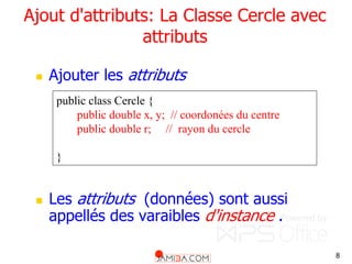 8
Ajout d'attributs: La Classe Cercle avec
attributs
 Ajouter les attributs
 Les attributs (données) sont aussi
appellés des varaibles d'instance .
public class Cercle {
public double x, y; // coordonées du centre
public double r; // rayon du cercle
}
 