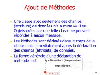 9
Ajout de Méthodes
 Une classe avec seulement des champs
(attributs) de données n'a aucune vie. Les
Objets crées par une telle classe ne peuvent
répondre à aucun message.
 Les Méthodes sont déclarés dans le corps de la
classe mais immédiatement après la déclaration
des champs (attributs) de données.
 La forme générale d'une déclaration de
méthode est: type NomMéthode (liste-paramètres)
{
corps-Méthode;
}
 