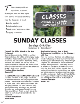 T         hese classes provide an

               opportunity to connect,

     studying the Bible and other topics,

     while learning how Jesus can change

     lives. Our classes are all about:

      Learning together
      Including all who come
      Finding others who need to know
      Equipping for ministry



                  SUNDAY CLASSES
                                         Sundays @ 9:45am
                                         September 6 - December 27
     Through the Bible: A Look at the New                   Sharing the Journey: How to Study
     Testament                                              Scripture and Lead Others in the Discovery
     Come and experience the WORD in our New                with You
     Testament study. We will be continuing our study       Have you ever read the Bible, but not been sure
     of the New Testament by picking up in the book         how to really study it? Have you been interested
     of Romans. We will examine the theme, author,          in sharing your faith while leading others through
     audience, and content. We will also look at            Scripture, but not been sure how to lead them
     significant events in Paul’s life and letters to the   through reading the text? Come along with us
     early churches that will bring us a new awareness      as we explore the Gospel of Mark through the
     of God’s work in your own life.                        Inductive Bible Study Method. You will learn to
     Teacher: Diane Lamborn                                 read and investigate the text and then use books
     Room: 109                                              and online resources to gather more information
                                                            about the text you are studying. At the end of the
     Incredible Characters of the Old Testament             course, you will be more proficient at studying
     This class will focus on the people who made           and helping others to learn to study Scripture.
     an incredible impact in the early stages of God’s      Teacher: Jeff Dyer
     creation. We will look at the lives of such people     Room: 205
     as Moses, Saul, David, Solomon and more. We
     will search what we can learn from their lives,
     how God interacted with them, and how their
     strengths and weaknesses affected them and
     those around them. This is an early look at the
     history of God’s people presented in the Old
     Testament.
     Teacher: Jody Wood
     Room: MPR

22
 