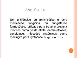 ANTIFÚNGICO
Um antifúngico ou antimicótico é uma
medicação fungicida ou fungistático
farmacêutica utilizada para tratar e prevenir
micoses como pé de atleta, dermatofitoses,
candidíase, infecções sistémicas como
meningite por Cryptococcus spp e outros.
 