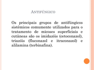 ANTIFÚNGICO
Os principais grupos de antifúngicos
sistêmicos comumente utilizados para o
tratamento de micoses superficiais e
cutâneas são os imidazóis (cetoconazol),
triazóis (fluconazol e itraconazol) e
alilamina (terbinafina).
 