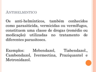 ANTIHELMINTICO
Os anti-helmínticos, também conhecidos
como parasiticida, vermicidas ou vermífugos,
constituem uma classe de drogas (remédio ou
medicação) utilizadas no tratamento de
diferentes parasitoses.
Exemplos: Mebendazol, Tiabendazol.,
Cambendazol, Ivermectina, Praziquantel e
Metronidazol.
 
