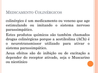 MEDICAMENTO COLINÉRGICOS
colinérgico é um medicamento ou veneno que age
estimulando ou imitando o sistema nervoso
parassimpático.
Estes produtos químicos são também chamados
drogas colinérgicas porque a acetilcolina (ACh) é
o neurotransmissor utilizado para ativar o
sistema parassimpático.
Aeua efeitos são de inibição ou de excitação a
depender do receptor ativado, seja o Muscarino
ou nicotínico
 