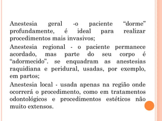Anestesia geral -o paciente “dorme”
profundamente, é ideal para realizar
procedimentos mais invasivos;
Anestesia regional - o paciente permanece
acordado, mas parte do seu corpo é
“adormecido”. se enquadram as anestesias
raquidiana e peridural, usadas, por exemplo,
em partos;
Anestesia local - usada apenas na região onde
ocorrerá o procedimento, como em tratamentos
odontológicos e procedimentos estéticos não
muito extensos.
 