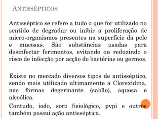 ANTISSÉPTICOS
Antisséptico se refere a tudo o que for utilizado no
sentido de degradar ou inibir a proliferação de
micro-organismos presentes na superfície da pele
e mucosas. São substâncias usadas para
desinfectar ferimentos, evitando ou reduzindo o
risco de infecção por acção de bactérias ou germes.
Existe no mercado diversos tipos de antisséptico,
sendo mais utilizado ultimamente a Clorexidina,
nas formas degermante (sabão), aquosa e
alcoólica.
Contudo, iodo, soro fisiológico, pvpi e outros
também possui ação antisséptica.
 