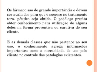 Os fármaco são de grande importância e devem
ser avaliados para que o sucesso no tratamento
tera- pêutico seja obtido. O podólogo precisa
obter conhecimento para utilização de alguns
deles na forma preventiva ou curativa do seu
cliente.
E as demais classes que não pertence ao seu
uso, o conhecimento agrega informações
importantes como a necessidade do uso pelo
cliente no controle das patologias existentes.
 