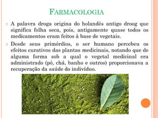 FARMACOLOGIA
🞆 A palavra droga origina do holandês antigo droog que
significa folha seca, pois, antigamente quase todos os
medicamentos eram feitos à base de vegetais.
🞆 Desde seus primórdios, o ser humano percebeu os
efeitos curativos das plantas medicinais, notando que de
alguma forma sob a qual o vegetal medicinal era
administrado (pó, chá, banho e outros) proporcionava a
recuperação da saúde do indivíduo.
 