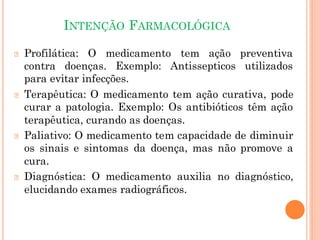 INTENÇÃO FARMACOLÓGICA
🞆 Profilática: O medicamento tem ação preventiva
contra doenças. Exemplo: Antissepticos utilizados
para evitar infecções.
🞆 Terapêutica: O medicamento tem ação curativa, pode
curar a patologia. Exemplo: Os antibióticos têm ação
terapêutica, curando as doenças.
🞆 Paliativo: O medicamento tem capacidade de diminuir
os sinais e sintomas da doença, mas não promove a
cura.
🞆 Diagnóstica: O medicamento auxilia no diagnóstico,
elucidando exames radiográficos.
 
