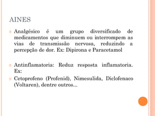 AINES
🞆 Analgésico é um grupo diversificado de
medicamentos que diminuem ou interrompem as
vias de transmissão nervosa, reduzindo a
percepção de dor. Ex: Dipirona e Paracetamol
🞆 Antinflamatoria: Reduz resposta inflamatoria.
Ex:
🞆 Cetoprofeno (Profenid), Nimesulida, Diclofenaco
(Voltaren), dentre outros...
 