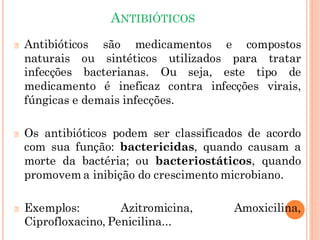 ANTIBIÓTICOS
🞆 Antibióticos são medicamentos e compostos
naturais ou sintéticos utilizados para tratar
infecções bacterianas. Ou seja, este tipo de
medicamento é ineficaz contra infecções virais,
fúngicas e demais infecções.
🞆 Os antibióticos podem ser classificados de acordo
com sua função: bactericidas, quando causam a
morte da bactéria; ou bacteriostáticos, quando
promovem a inibição do crescimento microbiano.
🞆 Exemplos: Azitromicina, Amoxicilina,
Ciprofloxacino, Penicilina...
 