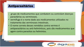 Antiparasitários
• grupo de medicamentos que combatem ou controlam doenças
parasitárias ou verminoses.
• vermífugo é o nome dado aos medicamentos utilizados no
tratamento das verminoses intestinais.
• O nome correto desses remédios contra vermes é
antiparasitários ou anti-helmínticos, pois são medicamentos que
agem contra parasitos ou helmintos.
 