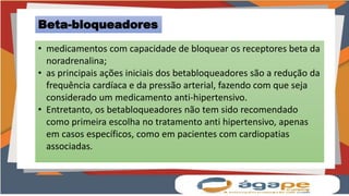 Beta-bloqueadores
• medicamentos com capacidade de bloquear os receptores beta da
noradrenalina;
• as principais ações iniciais dos betabloqueadores são a redução da
frequência cardíaca e da pressão arterial, fazendo com que seja
considerado um medicamento anti-hipertensivo.
• Entretanto, os betabloqueadores não tem sido recomendado
como primeira escolha no tratamento anti hipertensivo, apenas
em casos específicos, como em pacientes com cardiopatias
associadas.
 