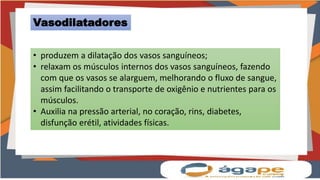 Vasodilatadores
• produzem a dilatação dos vasos sanguíneos;
• relaxam os músculos internos dos vasos sanguíneos, fazendo
com que os vasos se alarguem, melhorando o fluxo de sangue,
assim facilitando o transporte de oxigênio e nutrientes para os
músculos.
• Auxilia na pressão arterial, no coração, rins, diabetes,
disfunção erétil, atividades físicas.
 