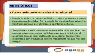 ANTIBIÓTICOS
• Como o uso incorreto torna as bactérias resistentes?
• Quando se inicia o uso de um antibiótico o doente geralmente apresenta
sintomas como dor e febre. Com a tomada das primeiras doses as bactérias
mais frágeis começam a ser eliminadas e os sintomas melhoram.
• Se o paciente suspende o uso neste momento, as bactérias mais fortes que
continuam vivas começam a se multiplicar novamente e os sintomas vão
reaparecer. Como as novas bactérias são descendentes daquelas mais
resistentes, é bem provável que o mesmo medicamento não cure mais esta
infecção.
 