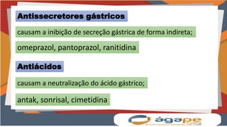 Antissecretores gástricos
causam a inibição de secreção gástrica de forma indireta;
omeprazol, pantoprazol, ranitidina
Antiácidos
causam a neutralização do ácido gástrico;
antak, sonrisal, cimetidina
 