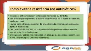 Como evitar a resistência aos antibióticos?
• nunca use antibióticos sem a indicação do médico ou dentista;
• use a dose que foi prescrita e nos horários corretos (usar doses maiores não
acelera a cura);
• nunca pare o tratamento antes do prazo indicado, mesmo que os sintomas
tenham melhorado;
• não use antibióticos fora do prazo de validade (podem não fazer efeito e
causar resistência bacteriana);
• evite guardar sobras de antibióticos em casa, pois a quantidade geralmente
não é suficiente para um novo tratamento.
 