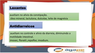 auxiliam no controle e alívio da diarreia, diminuindo a
motilidade intestinal.
imosec, floratil.,repoflor, imodium.
Laxantes
auxiliam no alívio da constipação.
óleo mineral, lactulona, dulcolax, leite de magnésia
Antidiarreicos
 