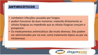 ANTIMICÓTICOS
• combatem infecções causadas por fungos;
• podem funcionar de duas maneiras: matando diretamente as
células fúngicas ou impedindo que as células fúngicas cresçam e
prosperem.
• Os medicamentos antimicóticos são muito diversos. Eles podem
ser administrados por via oral, como tratamento tópico ou por via
intravenosa.
 