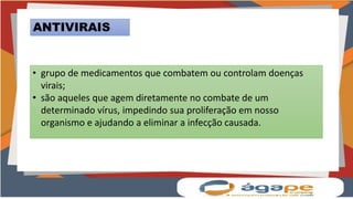 ANTIVIRAIS
• grupo de medicamentos que combatem ou controlam doenças
virais;
• são aqueles que agem diretamente no combate de um
determinado vírus, impedindo sua proliferação em nosso
organismo e ajudando a eliminar a infecção causada.
 