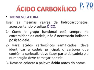 • NOMENCLATURA:
Usar as mesmas regras de hidrocarbonetos,
  acrescentando o sufixo ÓICO.
1- Como o grupo funcional está sempre na
  extremidade da cadeia, não é necessário indicar a
  posição dele.
2- Para ácidos carboxílicos ramificados, deve
  identificar a cadeia principal, o carbono que
  contém a carboxila deve fazer parte da cadeia e a
  numeração deve começar por ele.
3- Deve-se colocar a palavra ácido antes do nome.
 