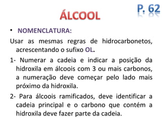 • NOMENCLATURA:
Usar as mesmas regras de hidrocarbonetos,
  acrescentando o sufixo OL.
1- Numerar a cadeia e indicar a posição da
  hidroxila em álcoois com 3 ou mais carbonos,
  a numeração deve começar pelo lado mais
  próximo da hidroxila.
2- Para álcoois ramificados, deve identificar a
  cadeia principal e o carbono que contém a
  hidroxila deve fazer parte da cadeia.
 