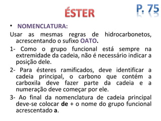• NOMENCLATURA:
Usar as mesmas regras de hidrocarbonetos,
  acrescentando o sufixo OATO.
1- Como o grupo funcional está sempre na
  extremidade da cadeia, não é necessário indicar a
  posição dele.
2- Para ésteres ramificados, deve identificar a
  cadeia principal, o carbono que contém a
  carboxila deve fazer parte da cadeia e a
  numeração deve começar por ele.
3- Ao final da nomenclatura de cadeia principal
  deve-se colocar de + o nome do grupo funcional
  acrescentado a.
 