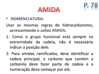 • NOMENCLATURA:
Usar as mesmas regras de hidrocarbonetos,
  acrescentando o sufixo AMIDA.
1- Como o grupo funcional está sempre na
  extremidade da cadeia, não é necessário
  indicar a posição dele.
2- Para amidas ramificadas, deve identificar a
  cadeia principal, o carbono que contém a
  carbonila deve fazer parte da cadeia e a
  numeração deve começar por ele.
 