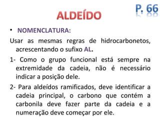 • NOMENCLATURA:
Usar as mesmas regras de hidrocarbonetos,
  acrescentando o sufixo AL.
1- Como o grupo funcional está sempre na
  extremidade da cadeia, não é necessário
  indicar a posição dele.
2- Para aldeídos ramificados, deve identificar a
  cadeia principal, o carbono que contém a
  carbonila deve fazer parte da cadeia e a
  numeração deve começar por ele.
 