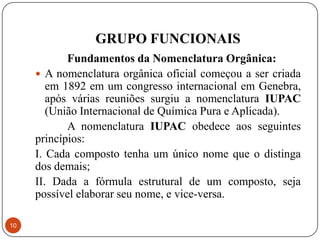 GRUPO FUNCIONAIS
            Fundamentos da Nomenclatura Orgânica:
      A nomenclatura orgânica oficial começou a ser criada
        em 1892 em um congresso internacional em Genebra,
        após várias reuniões surgiu a nomenclatura IUPAC
        (União Internacional de Química Pura e Aplicada).
            A nomenclatura IUPAC obedece aos seguintes
     princípios:
     I. Cada composto tenha um único nome que o distinga
     dos demais;
     II. Dada a fórmula estrutural de um composto, seja
     possível elaborar seu nome, e vice-versa.

10
 