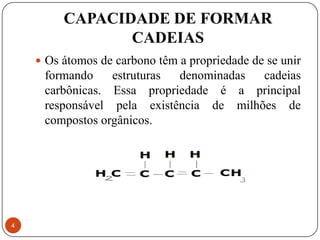 CAPACIDADE DE FORMAR
                CADEIAS
     Os átomos de carbono têm a propriedade de se unir
     formando    estruturas denominadas  cadeias
     carbônicas. Essa propriedade é a principal
     responsável pela existência de milhões de
     compostos orgânicos.




4
 