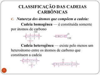 CLASSIFICAÇÃO DAS CADEIAS
               CARBÔNICAS
    C. Natureza dos átomos que compõem a cadeia:
           Cadeia homogênea — é constituída somente
    por átomos de carbono



           Cadeia heterogênea — existe pelo menos um
    heteroátomo entre os átomos de carbono que
    constituem a cadeia


7
 