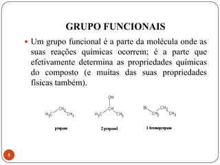 GRUPO FUNCIONAIS
     Um grupo funcional é a parte da molécula onde as
     suas reações químicas ocorrem; é a parte que
     efetivamente determina as propriedades químicas
     do composto (e muitas das suas propriedades
     físicas também).




8
 