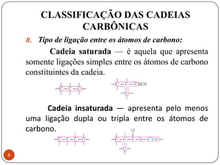CLASSIFICAÇÃO DAS CADEIAS
               CARBÔNICAS
    B. Tipo de ligação entre os átomos de carbono:
           Cadeia saturada — é aquela que apresenta
    somente ligações simples entre os átomos de carbono
    constituintes da cadeia.



          Cadeia insaturada — apresenta pelo menos
    uma ligação dupla ou tripla entre os átomos de
    carbono.

6
 