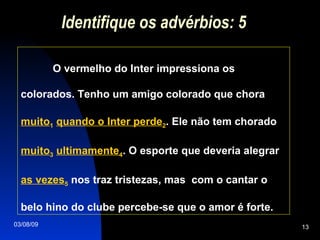 Identifique os advérbios: 5 O vermelho do Inter impressiona os colorados. Tenho um amigo colorado que chora  muito 1   quando o Inter perde 2 . Ele não tem chorado  muito 3   ultimamente 4 . O esporte que deveria alegrar  as vezes 5  nos traz tristezas, mas  com o cantar o  belo hino do clube percebe-se que o amor é forte.  