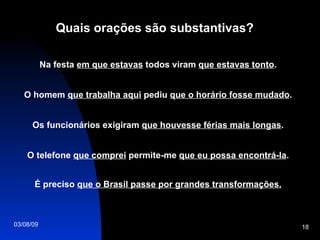 Quais orações são substantivas? Na festa  em que estavas  todos viram  que estavas tonto . O homem  que trabalha aqui  pediu  que o horário fosse mudado . Os funcionários exigiram  que houvesse férias mais longas . O telefone  que comprei  permite-me  que eu possa encontrá-la . É preciso  que o Brasil passe por grandes transformações. 