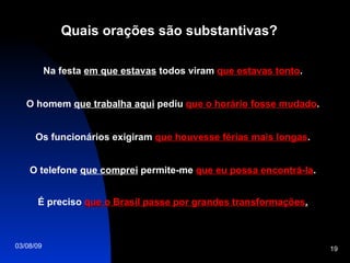 Quais orações são substantivas? Na festa  em que estavas  todos viram  que estavas tonto . O homem  que trabalha aqui  pediu  que o horário fosse mudado . Os funcionários exigiram  que houvesse férias mais longas . O telefone  que comprei  permite-me  que eu possa encontrá-la . É preciso  que o Brasil passe por grandes transformações . 