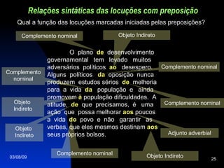 Relações sintáticas das locuções com preposição Objeto Indireto O  plano  de   desenvolvimento governamental  tem  levado  muitos adversários  políticos  ao   desespero. Alguns  políticos  da   oposição  nunca produzem  estudos sérios  de   melhoria para  a  vida  da   população  e  ainda promovem   à  população dificuldades.  A  atitude,  de   que  precisamos,  é  uma  ação  que  possa melhorar  aos  poucos a  vida  do   povo  e  não  garantir  as  verbas, que eles mesmos destinam  aos  seus próprios bolsos. Qual a função das locuções marcadas iniciadas pelas preposições? Complemento nominal Complemento nominal Objeto  Indireto Complemento nominal Complemento nominal Objeto  Indireto Complemento nominal Adjunto adverbial Objeto Indireto 