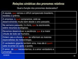 Relações sintáticas dos pronomes relativos Qual a função dos pronomes destacados? O amor, de  que  necessitamos, é o amor verdadeiro e universal. O verdadeiro gigante também erra, mas ele é  quem  sabe levantar-se após a queda. Ontem caiu a chuva a  que  se referiram os maiores especialistas da meteorologia. Devemos desenvolver a paciência:  que  é a maior virtude de todo ser humano. Na semana passada, li o livro,  que  tu escreveste, sobre recursos ecológicos. A empresa, a  qual  compramos, está se desenvolvendo muito bem desde o ano passado. A equipe,  que  venceu o difícil campeonato brasileiro, recebeu o prêmio. 