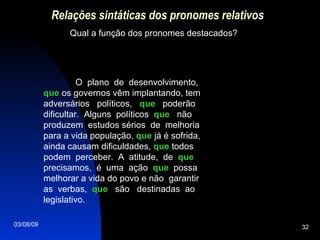 Relações sintáticas dos pronomes relativos Qual a função dos pronomes destacados? O  plano  de  desenvolvimento,  que  os governos vêm implantando, tem adversários  políticos,  que   poderão dificultar.  Alguns  políticos  que   não produzem  estudos sérios  de  melhoria para a vida população,  que  já é sofrida, ainda causam dificuldades,  que  todos podem  perceber.  A  atitude,  de  que  precisamos,  é  uma  ação  que   possa melhorar a vida do povo e não  garantir as  verbas,  que   são  destinadas  ao legislativo. 
