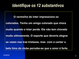 Identifique os 12 substantivos O vermelho do Inter impressiona os colorados. Tenho um amigo colorado que chora muito quando o Inter perde. Ele não tem chorado muito ultimamente. O esporte que deveria alegrar as vezes nos traz tristezas, mas  com o cantar o belo hino do clube percebe-se que o amor é forte.  