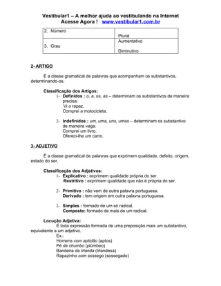 Vestibular1 – A melhor ajuda ao vestibulando na Internet
            Acesse Agora ! www.vestibular1.com.br
      2. Número
                                            Plural
                                            Aumentativo
      3. Grau
                                            Diminutivo


2- ARTIGO

      É a classe gramatical de palavras que acompanham os substantivos,
determinando-os.

      Classificação dos Artigos:
            1- Definidos : o, a, os, as – determinam os substantivos de maneira
                precisa:
                Vi o rapaz.
                Comprei a motocicleta.

            2- Indefinidos : um, uma, uns, umas – determinam os substantivo
               de maneira vaga:
               Comprei um livro.
               Ofereci-lhe um carro.

3- ADJETIVO

      É a classe gramatical de palavras que exprimem qualidade, defeito, origem,
estado do ser.

      Classificação dos Adjetivos:
            1- Explicativo : exprimem qualidade própria do ser.
                Restritivo : exprimem qualidade que não é própria do ser.

            2- Primitivo : não vem de outra palavra portuguesa.
               Derivado : tem origem em outra palavra portuguesa.

            3- Simples : formado de um só radical.
               Composto: formado de mais de um radical.

      Locução Adjetiva:
             É toda expressão formada de uma preposição mais um substantivo,
equivalente a um adjetivo.
             Ex.:
             Homens com aptidão (aptos)
             Pé de chumbo (plúmbeo)
             Bandeira da Irlanda (Irlandesa)
             Rapazinho com sossego (sossegado)
 