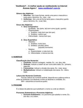 Vestibular1 – A melhor ajuda ao vestibulando na Internet
           Acesse Agora ! www.vestibular1.com.br

    Gênero dos Adjetivos:
         1- Biformes : tem duas formas, sendo uma para o masculino e
            outra para o feminino. Ex.: mau – má.
         2- Uniformes : têm uma só forma tanto para o masculino quanto
            para o feminino. Ex.: cruel, feliz.

    Graus dos Adjetivos:
         1- Grau Comparativo:
               - Igualdade : tão (tanto, tal) bom como (quão, quanto)
               - Superioridade :
                  a) Analítico: mais bom que (do que).
                  b) Sintético: melhor que.
               - Inferioridade : menos bom que.

          2- Grau Superlativo:
                - Absoluto :
                   a) Analítico: muito bom.
                   b) Sintético: (erudito) ótimo
                                 (popular) boníssimo.
                - Relativo:
                   a) Superioridade: o mais bom de.
                   b) Inferioridade: o menos bom de.

4- NUMERAIS

    Classificação dos Numerais:
          1- Cardinais: indicam contagem, medida. Ex.: um, dois, três.
          2- Ordinais: indicam a ordem do ser numa série dada. Ex.: primeiro,
              segundo.
          3- Fracionários: indicam a divisão dos seres. Ex.: meio, terço.
          4- Multiplicativos: indicam a multiplicação dos seres. Ex.: dobro,
              triplo.

    Leitura dos Numerais Cardinais:
           Faz-se a leitura do numeral cardinal, dispondo-se a palavra entre e
    entre as centenas e as dezenas e entre as dezenas e unidades. Ex.:
           894 = oitocentos e noventa e quatro.

5- PRONOME

    É a classe de palavras que substituem o nome ou a ele se referem.

    Pronomes Substantivos e Pronomes Adjetivos:
         1- Pronome Substantivo : é o pronome que substitui o nome. Ex.:
            Ele não o viu ontem.
 