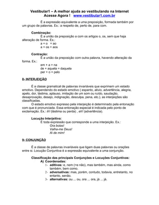 Vestibular1 – A melhor ajuda ao vestibulando na Internet
            Acesse Agora ! www.vestibular1.com.br
            É a expressão equivalente a uma preposição, formada também por
um grupo de palavras. Ex.: a respeito de, perto de, para com.

       Combinação:
             É a união da preposição a com os artigos o, os, sem que haja
alteração de forma. Ex.:
             a + o = ao
             a + os = aos

      Contração:
            É a união da preposição com outra palavra, havendo alteração da
forma. Ex.:
            em + a = na
            de + aquela = daquela
            per + o = pelo

8- INTERJEIÇÃO

        É a classe gramatical de palavras invariáveis que exprimem um estado
emotivo. Dependendo do estado emotivo ( espanto, alivio, advertência, alegria,
apelo, dor, lástima, aplauso, imitação de um som ou ruído, saudação,
desaprovação, desejo, indignação, desculpa, pena, etc.), as interjeições são
classificadas.
        O estado emotivo expresso pela interjeição é determinado pela entonação
com que é pronunciada. Essa entonação especial é indicada pelo ponto de
exclamação. Ex.: ih! (lástima ou perda) , eh! (advertência).

      Locução Interjeitiva:
           É toda expressão que corresponde a uma interjeição. Ex.:
                  Ora bolas!
                  Valha-me Deus!
                  Ai de mim!

9- CONJUNÇÃO

       É a classe de palavras invariáveis que ligam duas palavras ou orações
entre si. Locução Conjuntiva é a expressão equivalente a uma conjunção.

      Classificação das principais Conjunções e Locuções Conjuntivas:
            A) Coordenadas:
                1- aditivas: e, nem (=e não), mas também, mas ainda, como
                   também, bem como.
                2- adversativas: mas, porém, contudo, todavia, entretanto, no
                   entanto, senão.
                3- alternativas: ou ... ou, ora ... ora, já ... já.
 