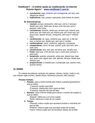 Vestibular1 – A melhor ajuda ao vestibulando na Internet
            Acesse Agora ! www.vestibular1.com.br
               4- conclusivas: logo, portanto, por conseguinte, por isso, pois
                  (depois do verbo)
               5- explicativas: que, porque, porquanto, pois (antes do verbo)

            B) Subordinativas:
               1- causais: porque, porquanto, visto que, como (= porque),
                  desde que, pois, dado que, já que, uma vez que, que (=
                  porque), visto como.
               2- concessivas: embora, ainda que, se bem que, mesmo que,
                  posto que, por mais que, por menos que, por muito que, por
                  pouco que, apesar de que, conquanto, sem que (= embora
                  não).
               3- condicionais: se, caso, contanto que, salvo se, a não ser
                  que, a menos que, desde que, sem que (= senão).
               4- conformativas: como, conforme, segundo, consoante.
               5- comparativas: como, do que, quanto, qual, que nem, tal e
                  qual, que.
               6- consecutivas: que, sem que, de forma que, de jeito que.
               7- finais: para que, a fim de que, que (= para que), porque (=
                  para que).
               8- temporais: quando, enquanto, antes que, depois que, logo
                  que, assim que, agora que, mal, apenas, até que, desde que,
                  sempre que.
               9- proporcionais: à medida que, à proporção que, quanto mais,
                  quanto menos.

10- VERBO

      É a classe de palavras variáveis em pessoa, número, tempo, modo e voz,
que indicam ação (correr), estado (ficar), fenômeno (chover), fato (nascer).

      Flexões Verbais:
            1- Pessoa: varia a forma verbal para indicar a pessoa gramatical a
               que se refere:
                  1ª pessoa: orador (que fala)
                  2ª pessoa: interlocutor (com quem se fala)
                  3ª pessoa: assunto (de que se fala)
            2- Número: varia a forma verbal para indicar o número de sujeitos a
               que se refere:
                  Singular: refere-se a um único sujeito.
                  Plural: refere-se a mais de um sujeito.
            3- Tempo:
                  Presente: indica a ação que acontece durante o momento em
                  que se fala.
                  Pretérito: indica a ação que acontece antes de se falar.
                  Futuro: indica a ação que vai acontecer depois de se falar.
 