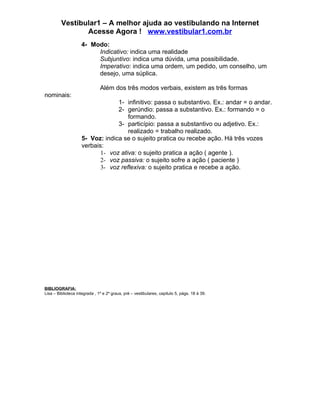 Vestibular1 – A melhor ajuda ao vestibulando na Internet
                Acesse Agora ! www.vestibular1.com.br
                    4- Modo:
                         Indicativo: indica uma realidade
                         Subjuntivo: indica uma dúvida, uma possibilidade.
                         Imperativo: indica uma ordem, um pedido, um conselho, um
                         desejo, uma súplica.

                               Além dos três modos verbais, existem as três formas
nominais:
                                 1- infinitivo: passa o substantivo. Ex.: andar = o andar.
                                 2- gerúndio: passa a substantivo. Ex.: formando = o
                                     formando.
                                 3- particípio: passa a substantivo ou adjetivo. Ex.:
                                     realizado = trabalho realizado.
                    5- Voz: indica se o sujeito pratica ou recebe ação. Há três vozes
                    verbais:
                           1- voz ativa: o sujeito pratica a ação ( agente ).
                           2- voz passiva: o sujeito sofre a ação ( paciente )
                           3- voz reflexiva: o sujeito pratica e recebe a ação.




BIBLIOGRAFIA:
Lisa – Biblioteca integrada , 1º e 2º graus, pré – vestibulares, capitulo 5, págs. 18 à 39.
 