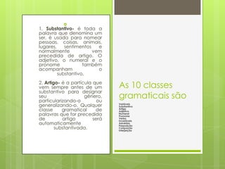 
1. Substantivo- é toda a
palavra que denomina um
ser, é usada para nomear
pessoas, coisas, animais,
lugares,    sentimentos   e
normalmente             vem
precedida de artigo. O
adjetivo, o numeral e o
pronome             também
acompanham                o
         substantivo.
2. Artigo- é a partícula que
vem sempre antes de um          As 10 classes
substantivo para designar
seu
particularizando-o
                     gênero,
                           ou
                                gramaticais são
generalizando-o. Qualquer       Variáveis
                                Substantivo
classe     gramatical     de    Artigo
                                Adjetivo
palavras que for precedida      Numeral
                                Pronome
de         artigo        será   Verbo
                                Invariáveis
automaticamente                 Advérbio
                                Preposição
        substantivada.          Conjunção
                                Interjeição
 