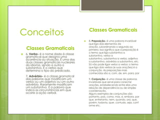 Conceitos                                    Classes Gramaticais

                                            8. Preposição- é uma palavra invariável
                                             que liga dois elementos da

    Classes Gramaticais                      oração, subordinando o segundo ao
                                             primeiro. Isso significa que a preposição é
                                             o termo que liga substantivo a
   6. Verbo- é o nome dado à classe
                                             substantivo, verbo a
    gramatical que designa uma
    ocorrência ou situação. É uma das        substantivo, substantivo a verbo, adjetivo
    duas classes gramaticais nucleares       a substantivo, advérbio a substantivo, etc.
    do idioma, sendo a outra o               Só não pode ligar verbo a verbo: o termo
    substantivo. É o verbo que               que liga dois verbos (e suas orações) é a
    determina o tipo do predicado.           conjunção. As preposições mais
                                             conhecidas são a, com, de, em, para, por
    7. Advérbio- é a classe gramatical
    das palavras que modificam um            9. Conjunção- é uma classe de palavras
    verbo ou um adjetivo ou um outro         invariáveis que serve para conectar
    advérbio. Raramente modificam            orações, estabelecendo entre elas uma
    um substantivo. É a palavra que          relação de dependência ou de simples
    indica as circunstâncias em que          coordenação.
    ocorre a ação verbal.                    Alguns exemplos de conjunções são:
                                             portanto, pois, como, mas, e, embora, por
                                             que, entretanto, nem, quando, ora, que,
                                             porém, todavia, quer, contudo, seja, conf
                                             orme etc.
 