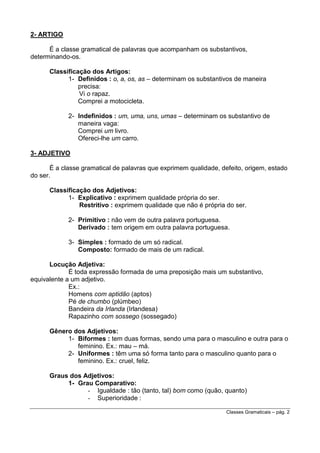 2- ARTIGO
É a classe gramatical de palavras que acompanham os substantivos,
determinando-os.
Classificação dos Artigos:
1- Definidos : o, a, os, as – determinam os substantivos de maneira
precisa:
Vi o rapaz.
Comprei a motocicleta.
2- Indefinidos : um, uma, uns, umas – determinam os substantivo de
maneira vaga:
Comprei um livro.
Ofereci-lhe um carro.
3- ADJETIVO
É a classe gramatical de palavras que exprimem qualidade, defeito, origem, estado
do ser.
Classificação dos Adjetivos:
1- Explicativo : exprimem qualidade própria do ser.
Restritivo : exprimem qualidade que não é própria do ser.
2- Primitivo : não vem de outra palavra portuguesa.
Derivado : tem origem em outra palavra portuguesa.
3- Simples : formado de um só radical.
Composto: formado de mais de um radical.
Locução Adjetiva:
É toda expressão formada de uma preposição mais um substantivo,
equivalente a um adjetivo.
Ex.:
Homens com aptidão (aptos)
Pé de chumbo (plúmbeo)
Bandeira da Irlanda (Irlandesa)
Rapazinho com sossego (sossegado)
Gênero dos Adjetivos:
1- Biformes : tem duas formas, sendo uma para o masculino e outra para o
feminino. Ex.: mau – má.
2- Uniformes : têm uma só forma tanto para o masculino quanto para o
feminino. Ex.: cruel, feliz.
Graus dos Adjetivos:
1- Grau Comparativo:
- Igualdade : tão (tanto, tal) bom como (quão, quanto)
- Superioridade :
Classes Gramaticais – pág. 2

 