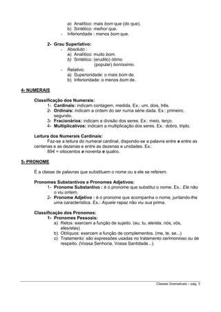 -

a) Analítico: mais bom que (do que).
b) Sintético: melhor que.
Inferioridade : menos bom que.

2- Grau Superlativo:
- Absoluto :
a) Analítico: muito bom.
b) Sintético: (erudito) ótimo
(popular) boníssimo.
- Relativo:
a) Superioridade: o mais bom de.
b) Inferioridade: o menos bom de.
4- NUMERAIS
Classificação dos Numerais:
1- Cardinais: indicam contagem, medida. Ex.: um, dois, três.
2- Ordinais: indicam a ordem do ser numa série dada. Ex.: primeiro,
segundo.
3- Fracionários: indicam a divisão dos seres. Ex.: meio, terço.
4- Multiplicativos: indicam a multiplicação dos seres. Ex.: dobro, triplo.
Leitura dos Numerais Cardinais:
Faz-se a leitura do numeral cardinal, dispondo-se a palavra entre e entre as
centenas e as dezenas e entre as dezenas e unidades. Ex.:
894 = oitocentos e noventa e quatro.
5- PRONOME
É a classe de palavras que substituem o nome ou a ele se referem.
Pronomes Substantivos e Pronomes Adjetivos:
1- Pronome Substantivo : é o pronome que substitui o nome. Ex.: Ele não
o viu ontem.
2- Pronome Adjetivo : é o pronome que acompanha o nome, juntando-lhe
uma característica. Ex.: Aquele rapaz não viu sua prima.
Classificação dos Pronomes:
1- Pronomes Pessoais:
a) Retos: exercem a função de sujeito. (eu, tu, ele/ela, nós, vós,
eles/elas)
b) Oblíquos: exercem a função de complementos. (me, te, se...)
c) Tratamento: são expressões usadas no tratamento cerimonioso ou de
respeito. (Vossa Senhoria, Vossa Santidade...).

Classes Gramaticais – pág. 3

 
